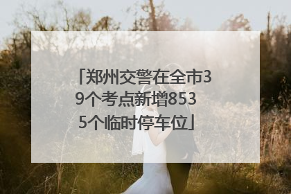 郑州交警在全市39个考点新增8535个临时停车位