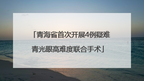青海省首次开展4例疑难青光眼高难度联合手术