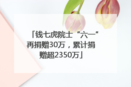 钱七虎院士“六一”再捐赠30万，累计捐赠超2350万
