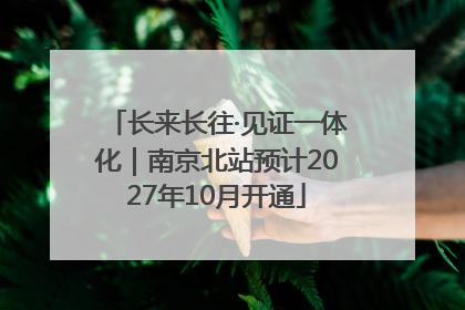长来长往·见证一体化｜南京北站预计2027年10月开通