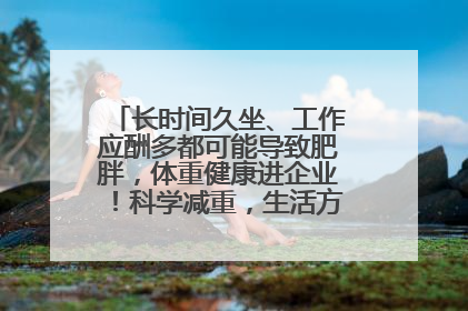 长时间久坐、工作应酬多都可能导致肥胖，体重健康进企业！科学减重，生活方式这样干预