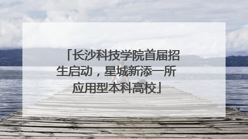 长沙科技学院首届招生启动，星城新添一所应用型本科高校