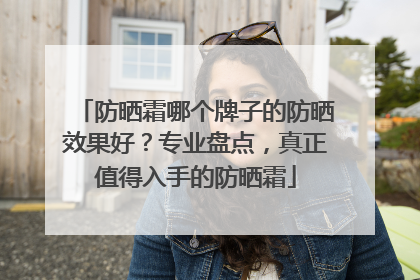 防晒霜哪个牌子的防晒效果好？专业盘点，真正值得入手的防晒霜