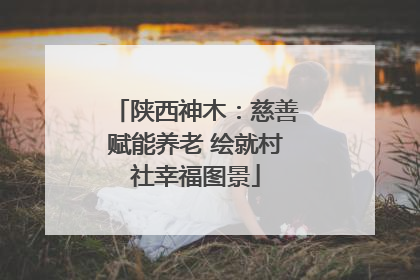 陕西神木：慈善赋能养老 绘就村社幸福图景