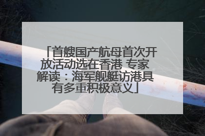 首艘国产航母首次开放活动选在香港 专家解读：海军舰艇访港具有多重积极意义