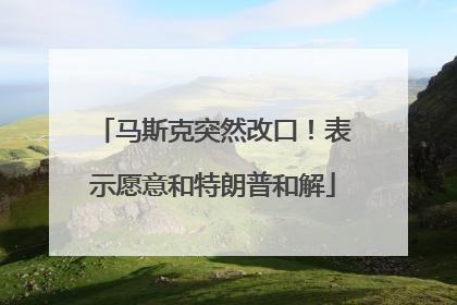 马斯克突然改口！表示愿意和特朗普和解