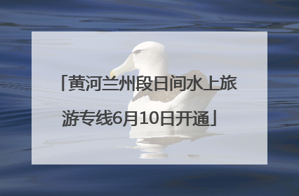 黄河兰州段日间水上旅游专线6月10日开通