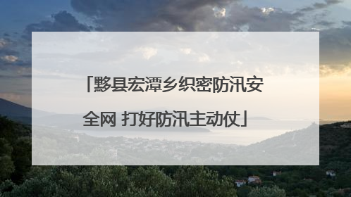黟县宏潭乡织密防汛安全网 打好防汛主动仗