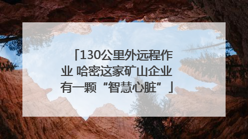 130公里外远程作业 哈密这家矿山企业有一颗“智慧心脏”