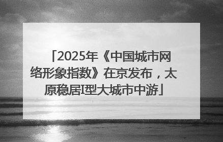 2025年《中国城市网络形象指数》在京发布，太原稳居I型大城市中游