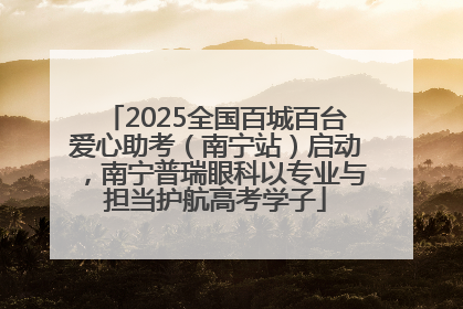 2025全国百城百台爱心助考（南宁站）启动，南宁普瑞眼科以专业与担当护航高考学子