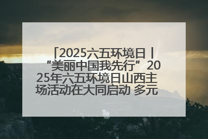2025六五环境日丨“美丽中国我先行”2025年六五环境日山西主场活动在大同启动 多元形式绘就生态画卷