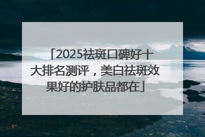 2025祛斑口碑好十大排名测评，美白祛斑效果好的护肤品都在