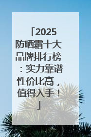 2025防晒霜十大品牌排行榜：实力靠谱性价比高，值得入手！