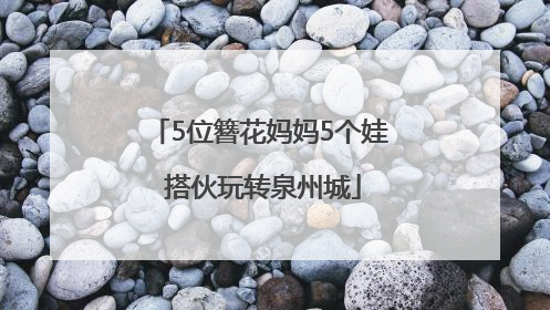 5位簪花妈妈5个娃 搭伙玩转泉州城