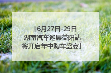 6月27日-29日 湖南汽车巡展益阳站将开启年中购车盛宴